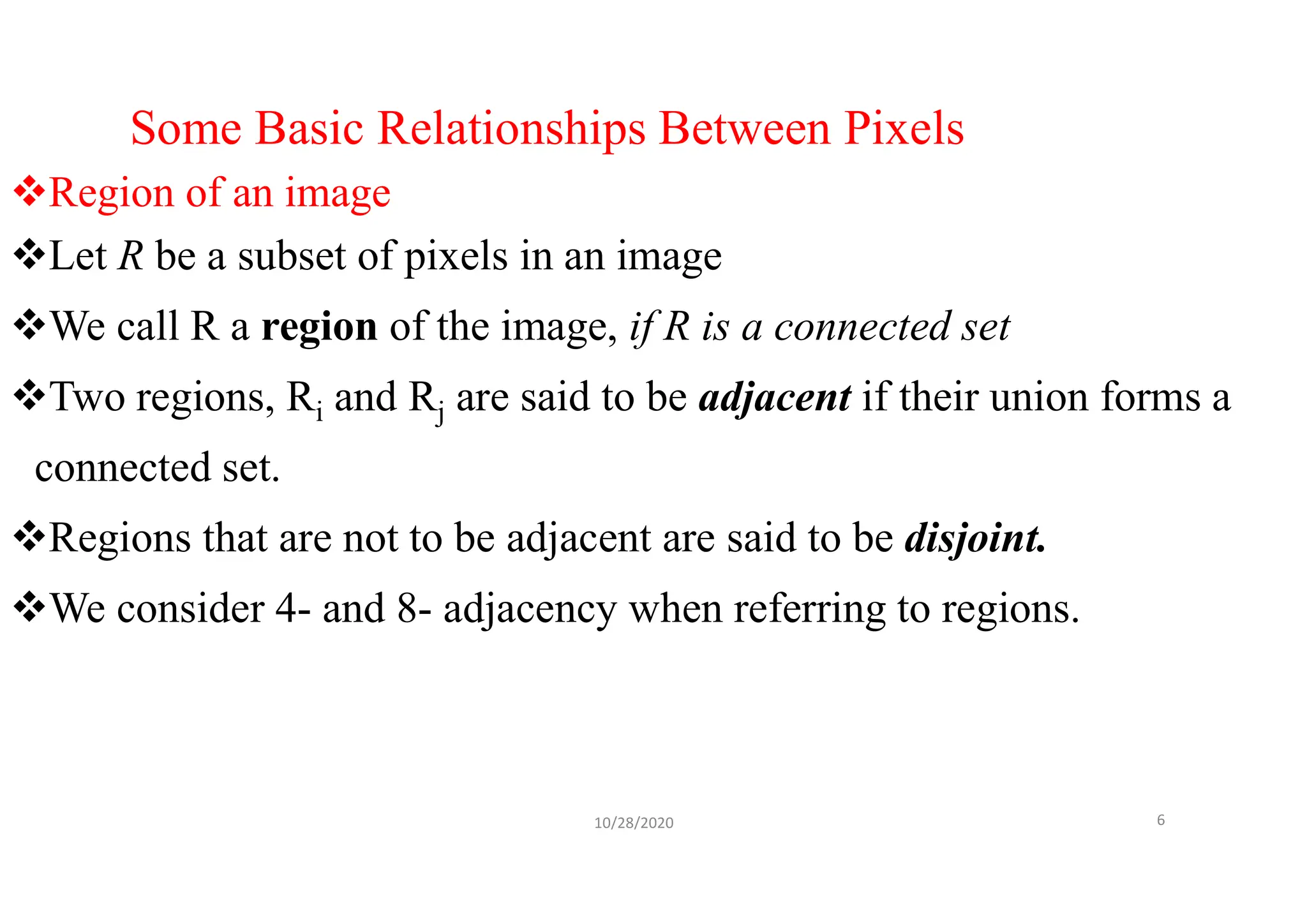 Some Basic Relationships Between Pixels
Region of an image
Let R be a subset of pixels in an image
We call R a region of the image, if R is a connected set
Two regions, Ri and Rj are said to be adjacent if their union forms a
connected set.
Regions that are not to be adjacent are said to be disjoint.
We consider 4- and 8- adjacency when referring to regions.
10/28/2020 6
 
