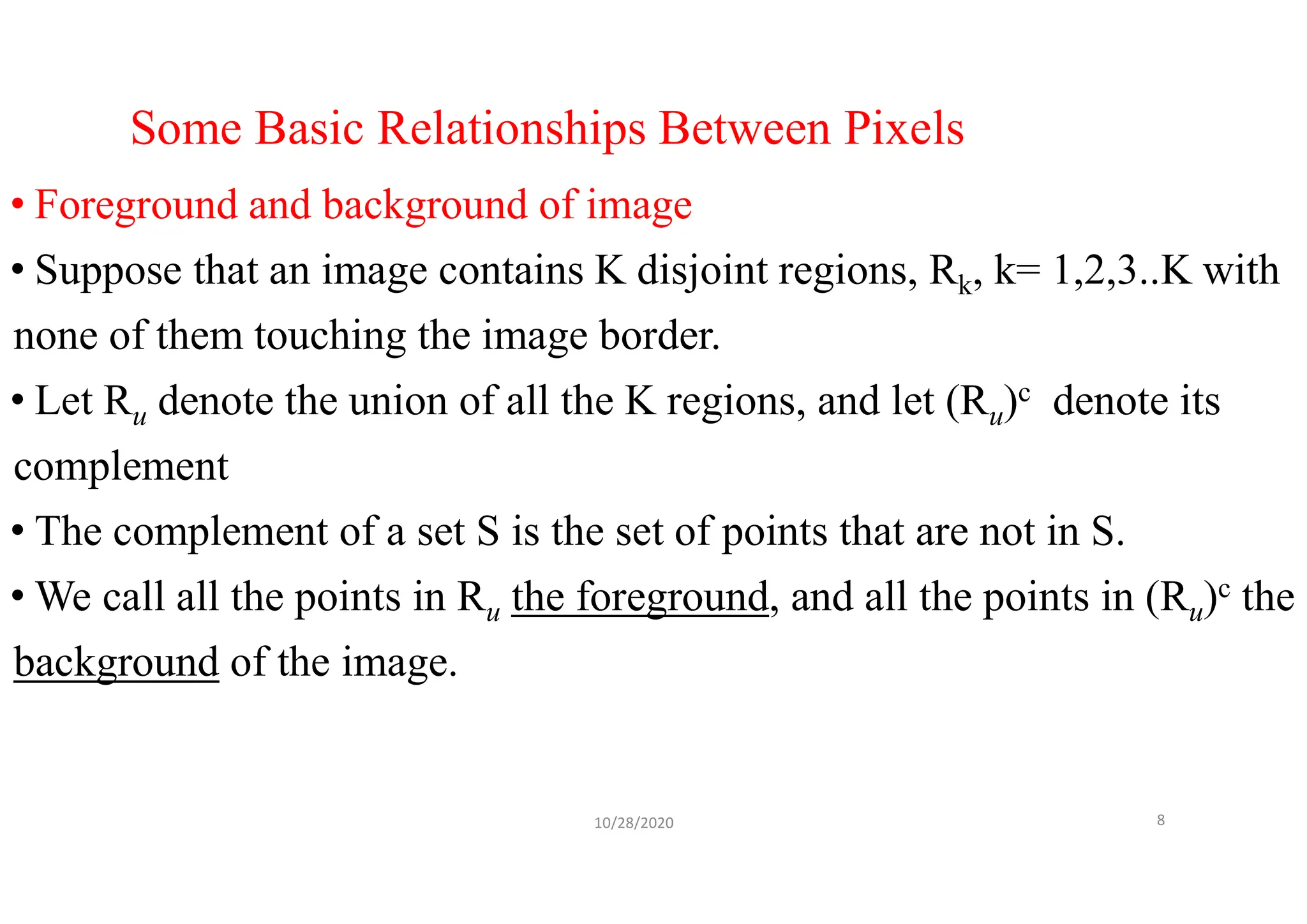Some Basic Relationships Between Pixels
• Foreground and background of image
• Suppose that an image contains K disjoint regions, Rk, k= 1,2,3..K with
none of them touching the image border.
• Let Ru denote the union of all the K regions, and let (Ru)c denote its
complement
• The complement of a set S is the set of points that are not in S.
• We call all the points in Ru the foreground, and all the points in (Ru)c the
background of the image.
10/28/2020 8
 
