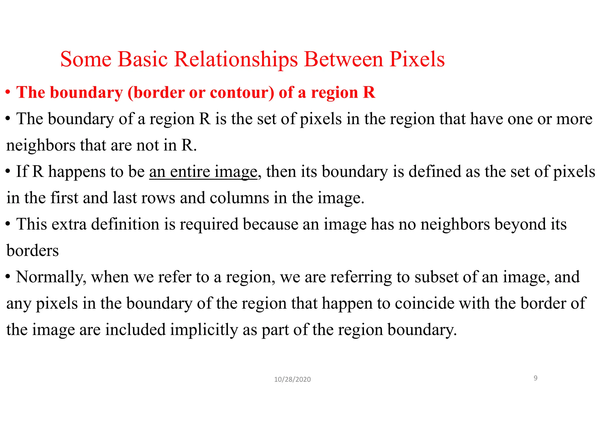 Some Basic Relationships Between Pixels
• The boundary (border or contour) of a region R
• The boundary of a region R is the set of pixels in the region that have one or more
neighbors that are not in R.
• If R happens to be an entire image, then its boundary is defined as the set of pixels
in the first and last rows and columns in the image.
• This extra definition is required because an image has no neighbors beyond its
borders
• Normally, when we refer to a region, we are referring to subset of an image, and
any pixels in the boundary of the region that happen to coincide with the border of
the image are included implicitly as part of the region boundary.
10/28/2020 9
 