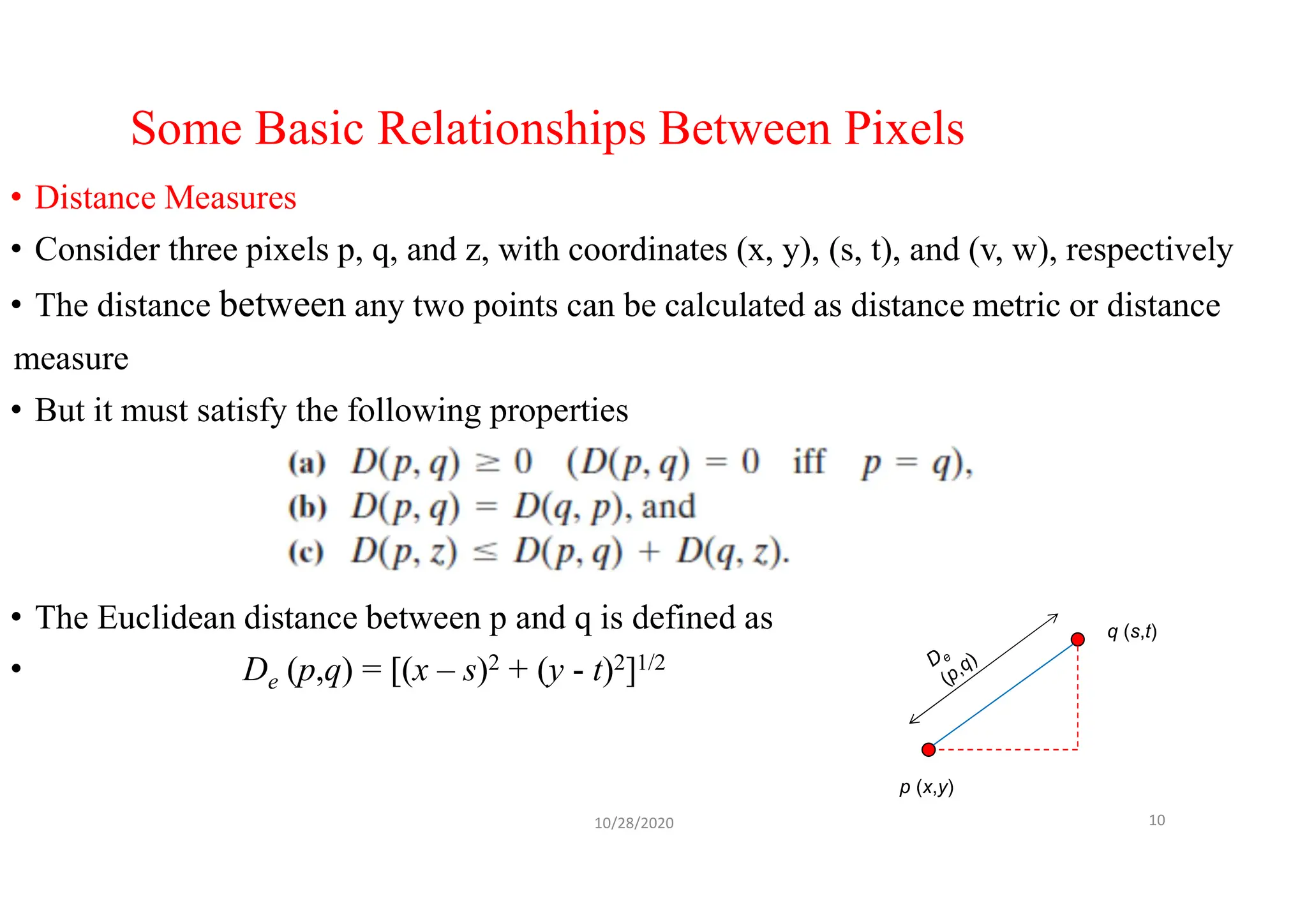Some Basic Relationships Between Pixels
• Distance Measures
• Consider three pixels p, q, and z, with coordinates (x, y), (s, t), and (v, w), respectively
• The distance between any two points can be calculated as distance metric or distance
measure
• But it must satisfy the following properties
• The Euclidean distance between p and q is defined as
• De (p,q) = [(x – s)2 + (y - t)2]1/2
10/28/2020 10
p (x,y)
q (s,t)
 