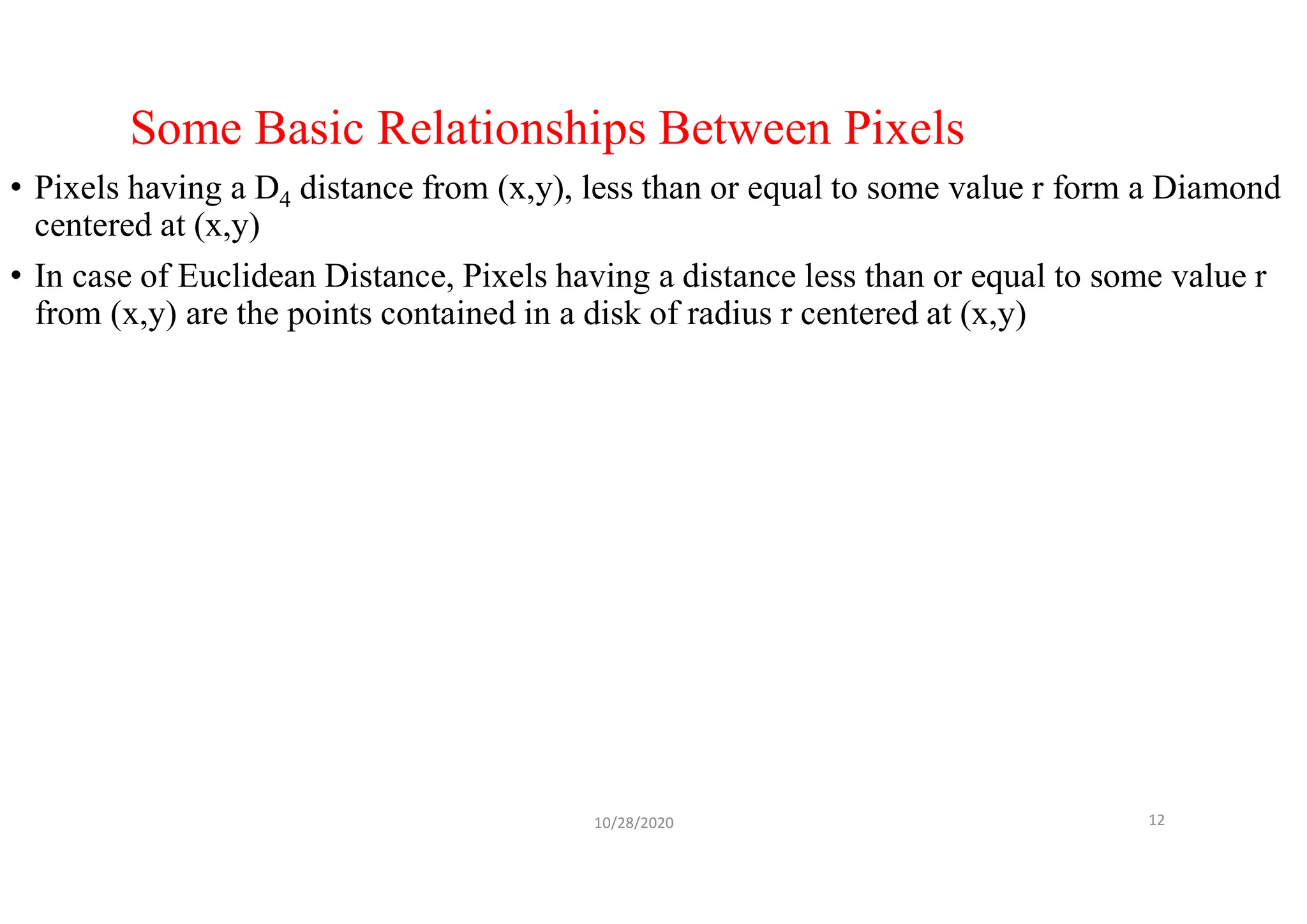 Some Basic Relationships Between Pixels
• Pixels having a D4 distance from (x,y), less than or equal to some value r form a Diamond
centered at (x,y)
• In case of Euclidean Distance, Pixels having a distance less than or equal to some value r
from (x,y) are the points contained in a disk of radius r centered at (x,y)
10/28/2020 12
 