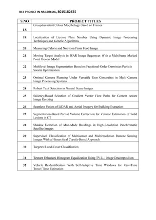 IEEE PROJECT IN NAGERCOIL, 8015182635 
S.NO PROJECT TITLES 
18 
Group-Invariant Colour Morphology Based on Frames 
19 
Localization of License Plate Number Using Dynamic Image Processing 
Techniques and Genetic Algorithms 
20 
Measuring Calorie and Nutrition From Food Image 
21 
Moving Target Analysis in ISAR Image Sequences With a Multiframe Marked 
Point Process Model 
22 
Multilevel Image Segmentation Based on Fractional-Order Darwinian Particle 
Swarm Optimization 
23 
Optimal Camera Planning Under Versatile User Constraints in Multi-Camera 
Image Processing Systems 
24 
Robust Text Detection in Natural Scene Images 
25 
Saliency-Based Selection of Gradient Vector Flow Paths for Content Aware 
Image Resizing 
26 
Seamless Fusion of LiDAR and Aerial Imagery for Building Extraction 
27 
Segmentation-Based Partial Volume Correction for Volume Estimation of Solid 
Lesions in CT 
28 
Shadow Detection of Man-Made Buildings in High-Resolution Panchromatic 
Satellite Images 
29 
Supervised Classification of Multisensor and Multiresolution Remote Sensing 
Images With a Hierarchical Copula-Based Approach 
30 
Targeted Land-Cover Classification 
31 
Texture Enhanced Histogram Equalization Using TV-L1 Image Decomposition 
32 
Vehicle Reidentification With Self-Adaptive Time Windows for Real-Time 
Travel Time Estimation 
