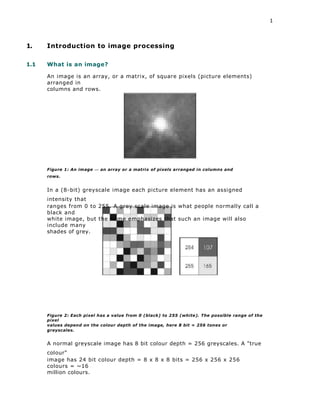 1
1. Introduction to image processing
1.1 What is an image?
An image is an array, or a matrix, of square pixels (picture elements)
arranged in
columns and rows.
Figure 1: An image — an array or a matrix of pixels arranged in columns and
rows.
In a (8-bit) greyscale image each picture element has an assigned
intensity that
ranges from 0 to 255. A grey scale image is what people normally call a
black and
white image, but the name emphasizes that such an image will also
include many
shades of grey.
Figure 2: Each pixel has a value from 0 (black) to 255 (white). The possible range of the
pixel
values depend on the colour depth of the image, here 8 bit = 256 tones or
greyscales.
A normal greyscale image has 8 bit colour depth = 256 greyscales. A "true
colour"
image has 24 bit colour depth = 8 x 8 x 8 bits = 256 x 256 x 256
colours = ~16
million colours.
 