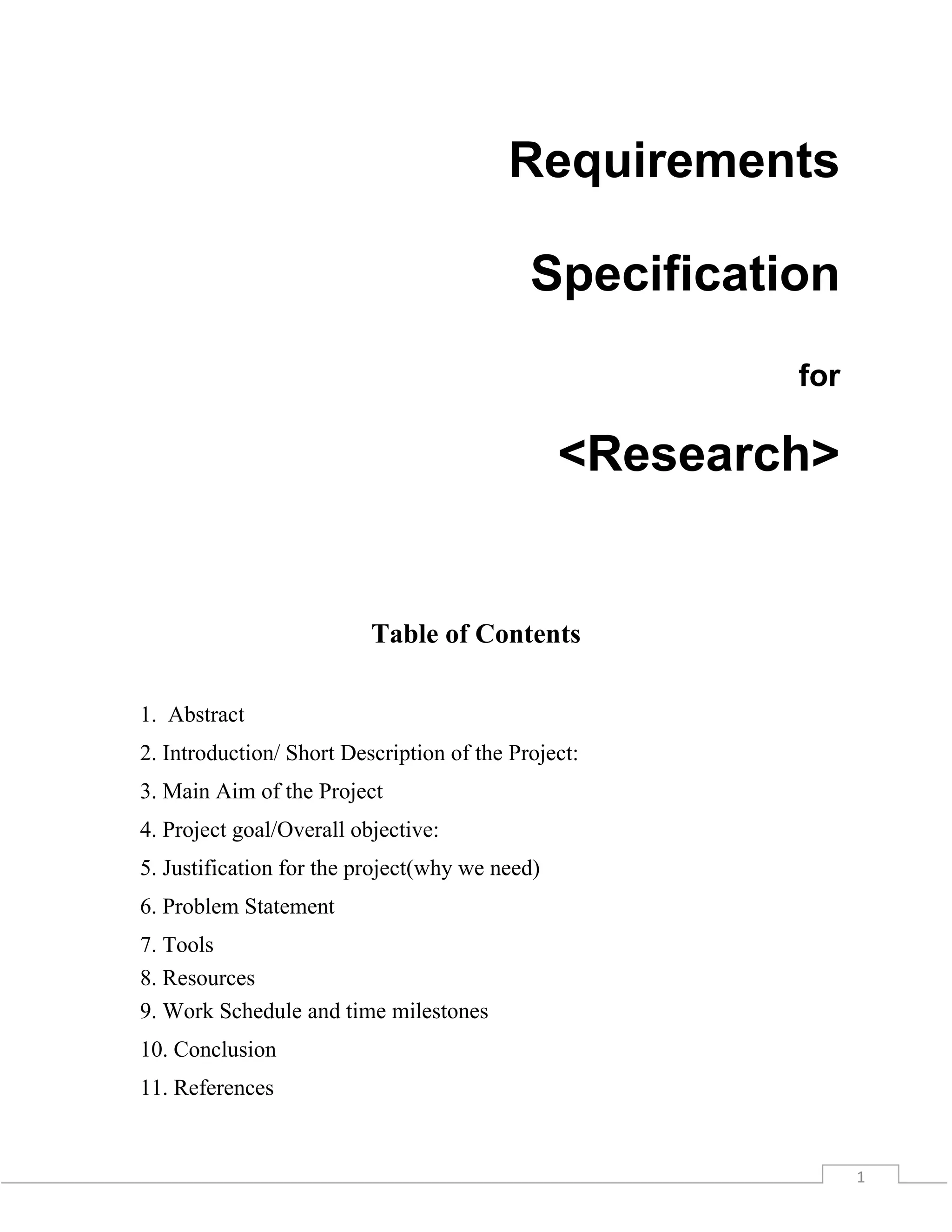 1
Requirements
Specification
for
<Research>
Table of Contents
1. Abstract
2. Introduction/ Short Description of the Project:
3. Main Aim of the Project
4. Project goal/Overall objective:
5. Justification for the project(why we need)
6. Problem Statement
7. Tools
8. Resources
9. Work Schedule and time milestones
10. Conclusion
11. References
 