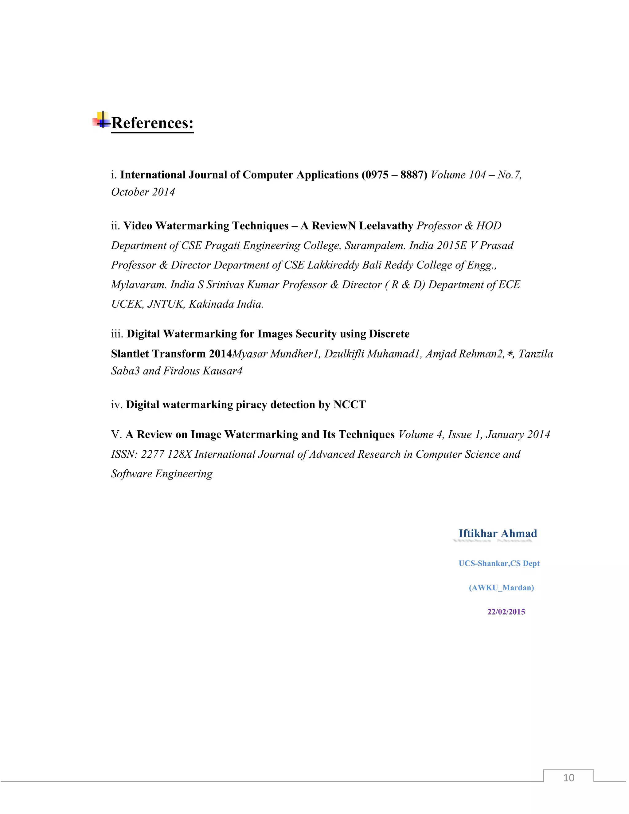 10
References:
i. International Journal of Computer Applications (0975 – 8887) Volume 104 – No.7,
October 2014
ii. Video Watermarking Techniques – A ReviewN Leelavathy Professor & HOD
Department of CSE Pragati Engineering College, Surampalem. India 2015E V Prasad
Professor & Director Department of CSE Lakkireddy Bali Reddy College of Engg.,
Mylavaram. India S Srinivas Kumar Professor & Director ( R & D) Department of ECE
UCEK, JNTUK, Kakinada India.
iii. Digital Watermarking for Images Security using Discrete
Slantlet Transform 2014Myasar Mundher1, Dzulkifli Muhamad1, Amjad Rehman2,∗, Tanzila
Saba3 and Firdous Kausar4
iv. Digital watermarking piracy detection by NCCT
V. A Review on Image Watermarking and Its Techniques Volume 4, Issue 1, January 2014
ISSN: 2277 128X International Journal of Advanced Research in Computer Science and
Software Engineering
Iftikhar Ahmad
UCS-Shankar,CS Dept
(AWKU_Mardan)
22/02/2015
 