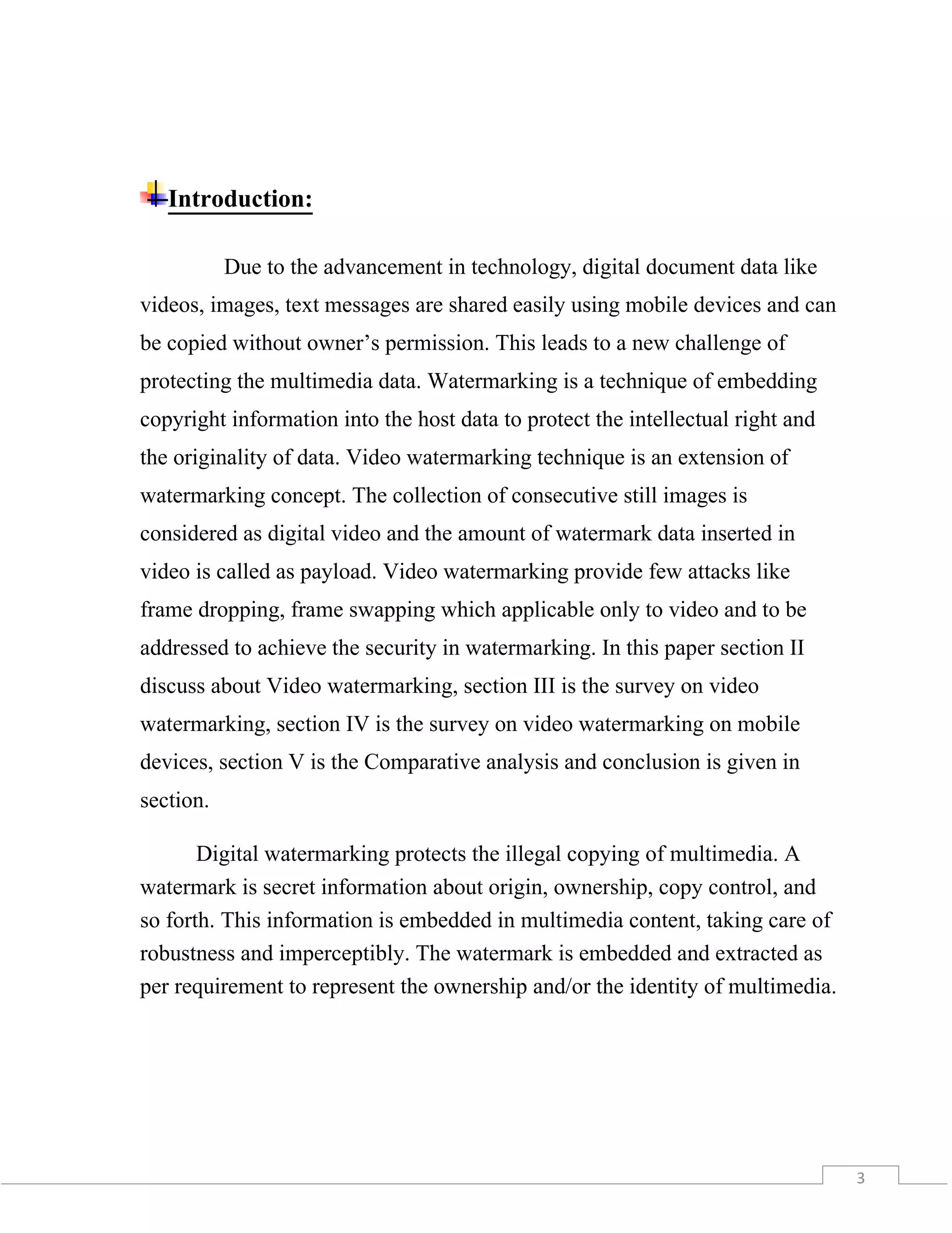 3
Introduction:
Due to the advancement in technology, digital document data like
videos, images, text messages are shared easily using mobile devices and can
be copied without owner’s permission. This leads to a new challenge of
protecting the multimedia data. Watermarking is a technique of embedding
copyright information into the host data to protect the intellectual right and
the originality of data. Video watermarking technique is an extension of
watermarking concept. The collection of consecutive still images is
considered as digital video and the amount of watermark data inserted in
video is called as payload. Video watermarking provide few attacks like
frame dropping, frame swapping which applicable only to video and to be
addressed to achieve the security in watermarking. In this paper section II
discuss about Video watermarking, section III is the survey on video
watermarking, section IV is the survey on video watermarking on mobile
devices, section V is the Comparative analysis and conclusion is given in
section.
Digital watermarking protects the illegal copying of multimedia. A
watermark is secret information about origin, ownership, copy control, and
so forth. This information is embedded in multimedia content, taking care of
robustness and imperceptibly. The watermark is embedded and extracted as
per requirement to represent the ownership and/or the identity of multimedia.
 