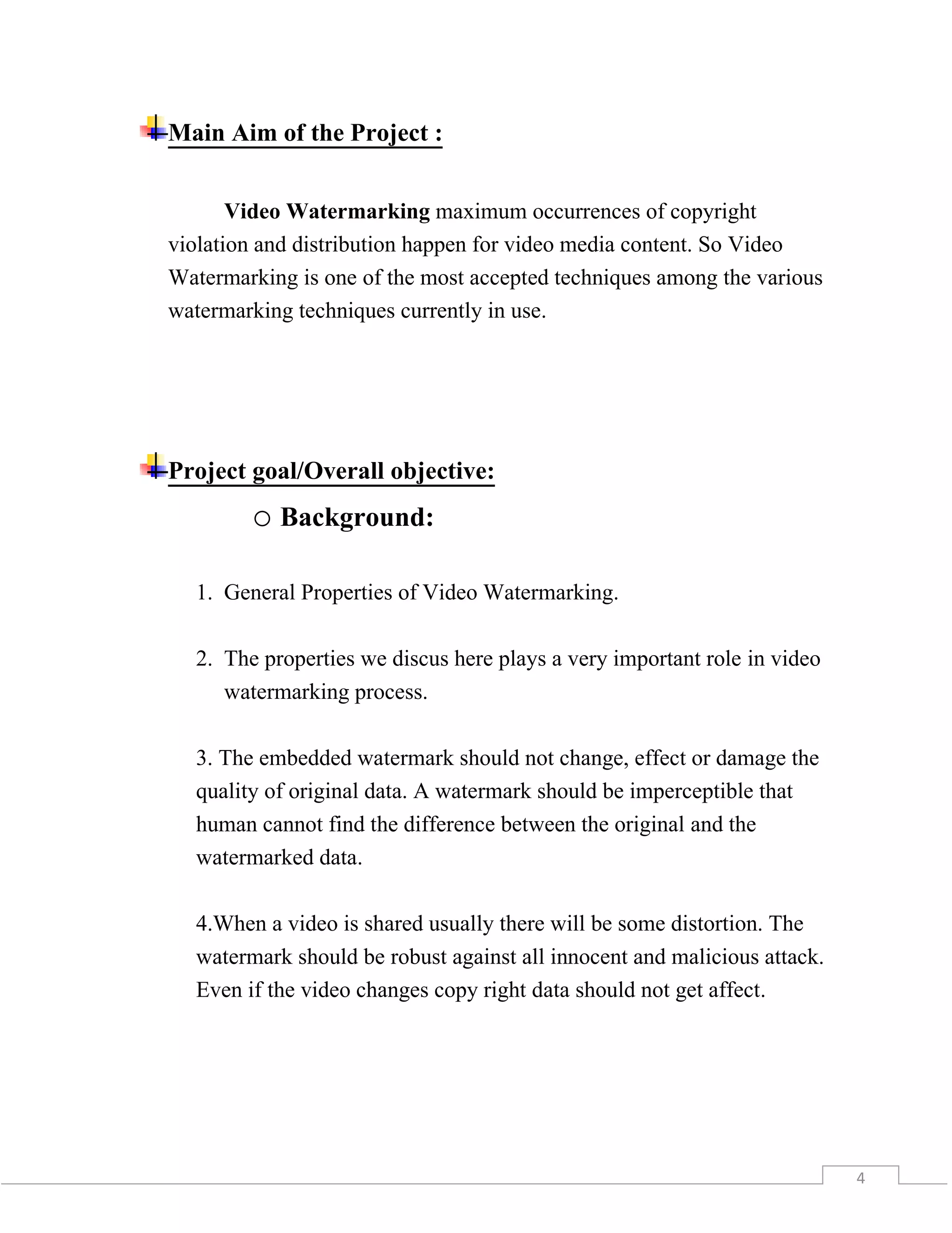 4
Main Aim of the Project :
Video Watermarking maximum occurrences of copyright
violation and distribution happen for video media content. So Video
Watermarking is one of the most accepted techniques among the various
watermarking techniques currently in use.
Project goal/Overall objective:
o Background:
1. General Properties of Video Watermarking.
2. The properties we discus here plays a very important role in video
watermarking process.
3. The embedded watermark should not change, effect or damage the
quality of original data. A watermark should be imperceptible that
human cannot find the difference between the original and the
watermarked data.
4.When a video is shared usually there will be some distortion. The
watermark should be robust against all innocent and malicious attack.
Even if the video changes copy right data should not get affect.
 
