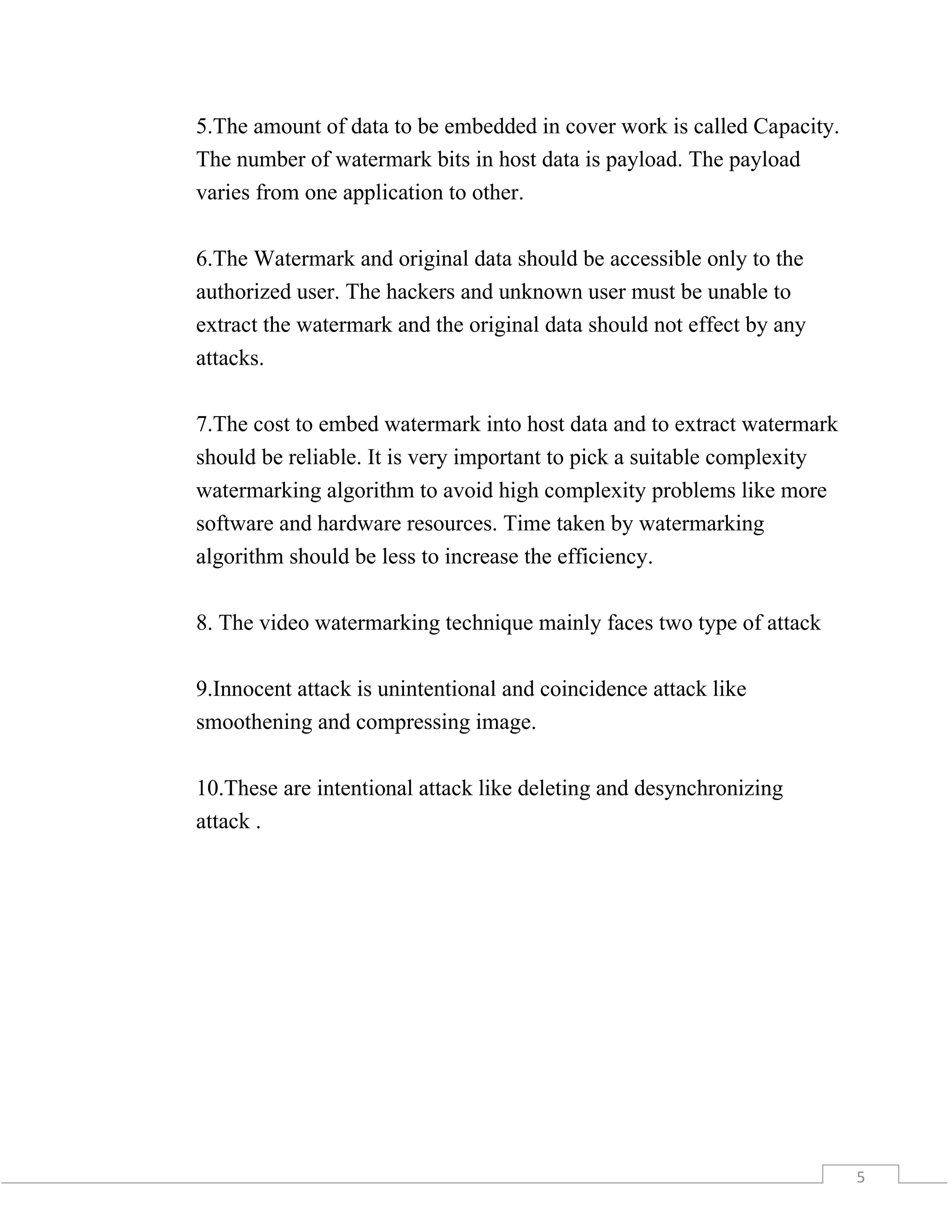 5
5.The amount of data to be embedded in cover work is called Capacity.
The number of watermark bits in host data is payload. The payload
varies from one application to other.
6.The Watermark and original data should be accessible only to the
authorized user. The hackers and unknown user must be unable to
extract the watermark and the original data should not effect by any
attacks.
7.The cost to embed watermark into host data and to extract watermark
should be reliable. It is very important to pick a suitable complexity
watermarking algorithm to avoid high complexity problems like more
software and hardware resources. Time taken by watermarking
algorithm should be less to increase the efficiency.
8. The video watermarking technique mainly faces two type of attack
9.Innocent attack is unintentional and coincidence attack like
smoothening and compressing image.
10.These are intentional attack like deleting and desynchronizing
attack .
 