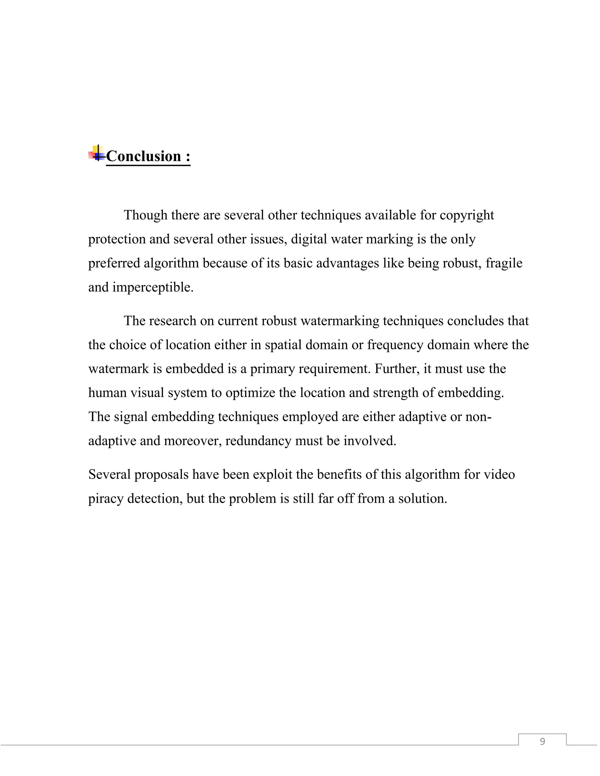 9
Conclusion :
Though there are several other techniques available for copyright
protection and several other issues, digital water marking is the only
preferred algorithm because of its basic advantages like being robust, fragile
and imperceptible.
The research on current robust watermarking techniques concludes that
the choice of location either in spatial domain or frequency domain where the
watermark is embedded is a primary requirement. Further, it must use the
human visual system to optimize the location and strength of embedding.
The signal embedding techniques employed are either adaptive or non-
adaptive and moreover, redundancy must be involved.
Several proposals have been exploit the benefits of this algorithm for video
piracy detection, but the problem is still far off from a solution.
 
