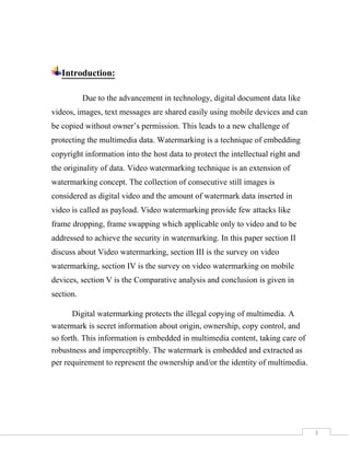 3
Introduction:
Due to the advancement in technology, digital document data like
videos, images, text messages are shared easily using mobile devices and can
be copied without owner’s permission. This leads to a new challenge of
protecting the multimedia data. Watermarking is a technique of embedding
copyright information into the host data to protect the intellectual right and
the originality of data. Video watermarking technique is an extension of
watermarking concept. The collection of consecutive still images is
considered as digital video and the amount of watermark data inserted in
video is called as payload. Video watermarking provide few attacks like
frame dropping, frame swapping which applicable only to video and to be
addressed to achieve the security in watermarking. In this paper section II
discuss about Video watermarking, section III is the survey on video
watermarking, section IV is the survey on video watermarking on mobile
devices, section V is the Comparative analysis and conclusion is given in
section.
Digital watermarking protects the illegal copying of multimedia. A
watermark is secret information about origin, ownership, copy control, and
so forth. This information is embedded in multimedia content, taking care of
robustness and imperceptibly. The watermark is embedded and extracted as
per requirement to represent the ownership and/or the identity of multimedia.
 