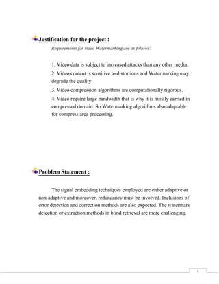 6
Justification for the project :
Requirements for video Watermarking are as follows:
1. Video data is subject to increased attacks than any other media.
2. Video content is sensitive to distortions and Watermarking may
degrade the quality.
3. Video compression algorithms are computationally rigorous.
4. Video require large bandwidth that is why it is mostly carried in
compressed domain. So Watermarking algorithms also adaptable
for compress area processing.
Problem Statement :
The signal embedding techniques employed are either adaptive or
non-adaptive and moreover, redundancy must be involved. Inclusions of
error detection and correction methods are also expected. The watermark
detection or extraction methods in blind retrieval are more challenging.
 