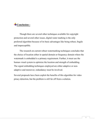 9
Conclusion :
Though there are several other techniques available for copyright
protection and several other issues, digital water marking is the only
preferred algorithm because of its basic advantages like being robust, fragile
and imperceptible.
The research on current robust watermarking techniques concludes that
the choice of location either in spatial domain or frequency domain where the
watermark is embedded is a primary requirement. Further, it must use the
human visual system to optimize the location and strength of embedding.
The signal embedding techniques employed are either adaptive or non-
adaptive and moreover, redundancy must be involved.
Several proposals have been exploit the benefits of this algorithm for video
piracy detection, but the problem is still far off from a solution.
 