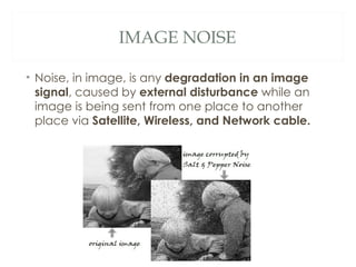 IMAGE NOISE

• Noise, in image, is any degradation in an image
  signal, caused by external disturbance while an
  image is being sent from one place to another
  place via Satellite, Wireless, and Network cable.
 