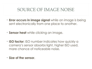 SOURCE OF IMAGE NOISE

• Error occurs in image signal while an image is being
  sent electronically from one place to another.

• Sensor heat while clicking an image.

• ISO factor: ISO number indicates how quickly a
  camera’s sensor absorbs light, higher ISO used,
  mare chance of noticeable noise.

• Size of the sensor.
 