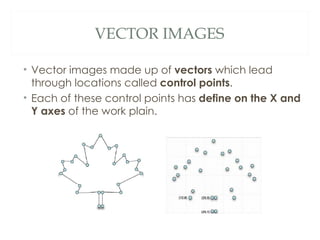 VECTOR IMAGES

• Vector images made up of vectors which lead
  through locations called control points.
• Each of these control points has define on the X and
  Y axes of the work plain.
 
