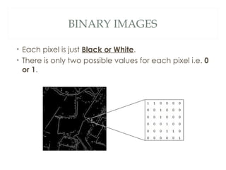 BINARY IMAGES

• Each pixel is just Black or White.
• There is only two possible values for each pixel i.e. 0
  or 1.
 