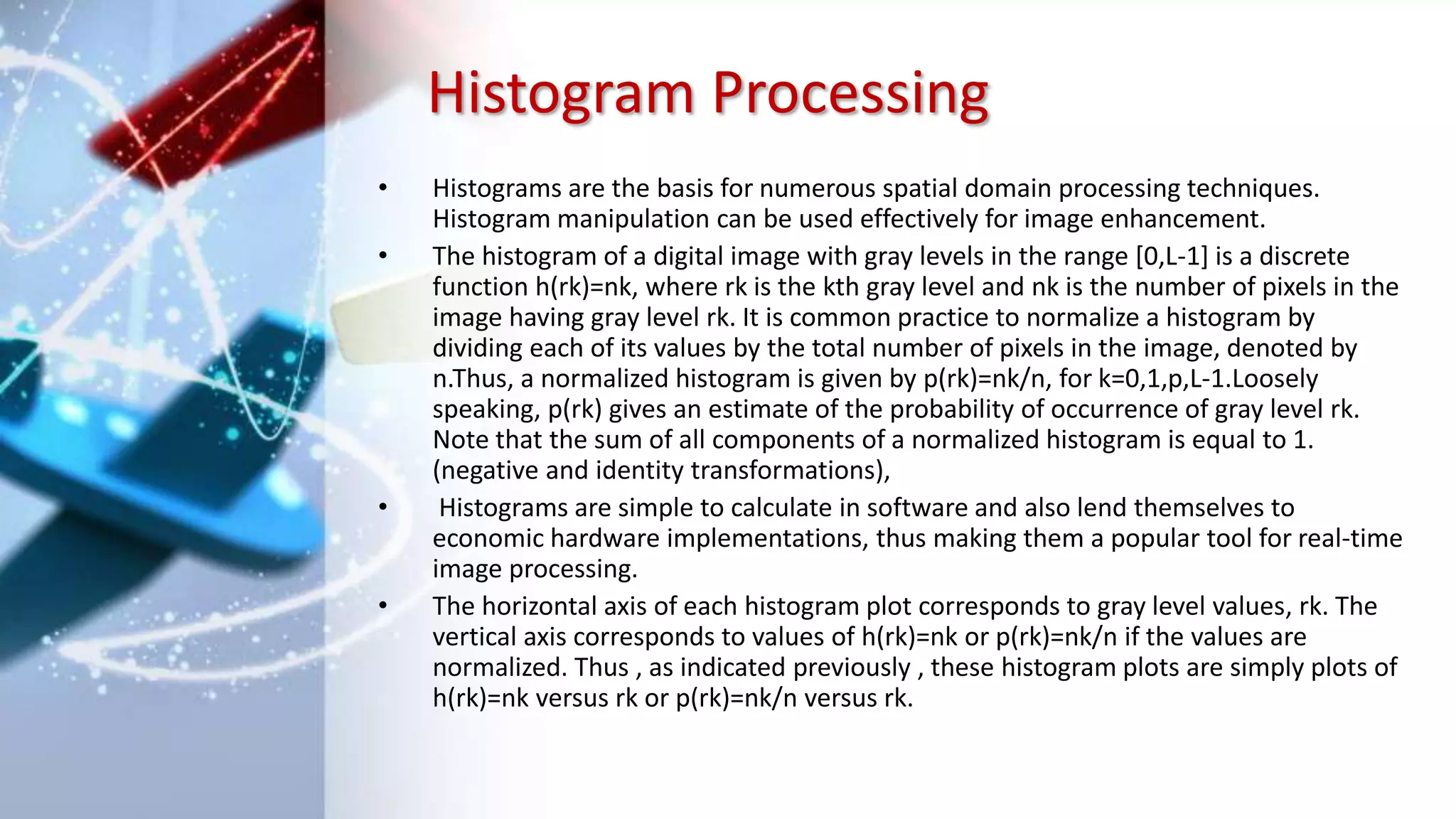 Histogram Processing
• Histograms are the basis for numerous spatial domain processing techniques.
Histogram manipulation can be used effectively for image enhancement.
• The histogram of a digital image with gray levels in the range [0,L-1] is a discrete
function h(rk)=nk, where rk is the kth gray level and nk is the number of pixels in the
image having gray level rk. It is common practice to normalize a histogram by
dividing each of its values by the total number of pixels in the image, denoted by
n.Thus, a normalized histogram is given by p(rk)=nk/n, for k=0,1,p,L-1.Loosely
speaking, p(rk) gives an estimate of the probability of occurrence of gray level rk.
Note that the sum of all components of a normalized histogram is equal to 1.
(negative and identity transformations),
• Histograms are simple to calculate in software and also lend themselves to
economic hardware implementations, thus making them a popular tool for real-time
image processing.
• The horizontal axis of each histogram plot corresponds to gray level values, rk. The
vertical axis corresponds to values of h(rk)=nk or p(rk)=nk/n if the values are
normalized. Thus , as indicated previously , these histogram plots are simply plots of
h(rk)=nk versus rk or p(rk)=nk/n versus rk.
 
