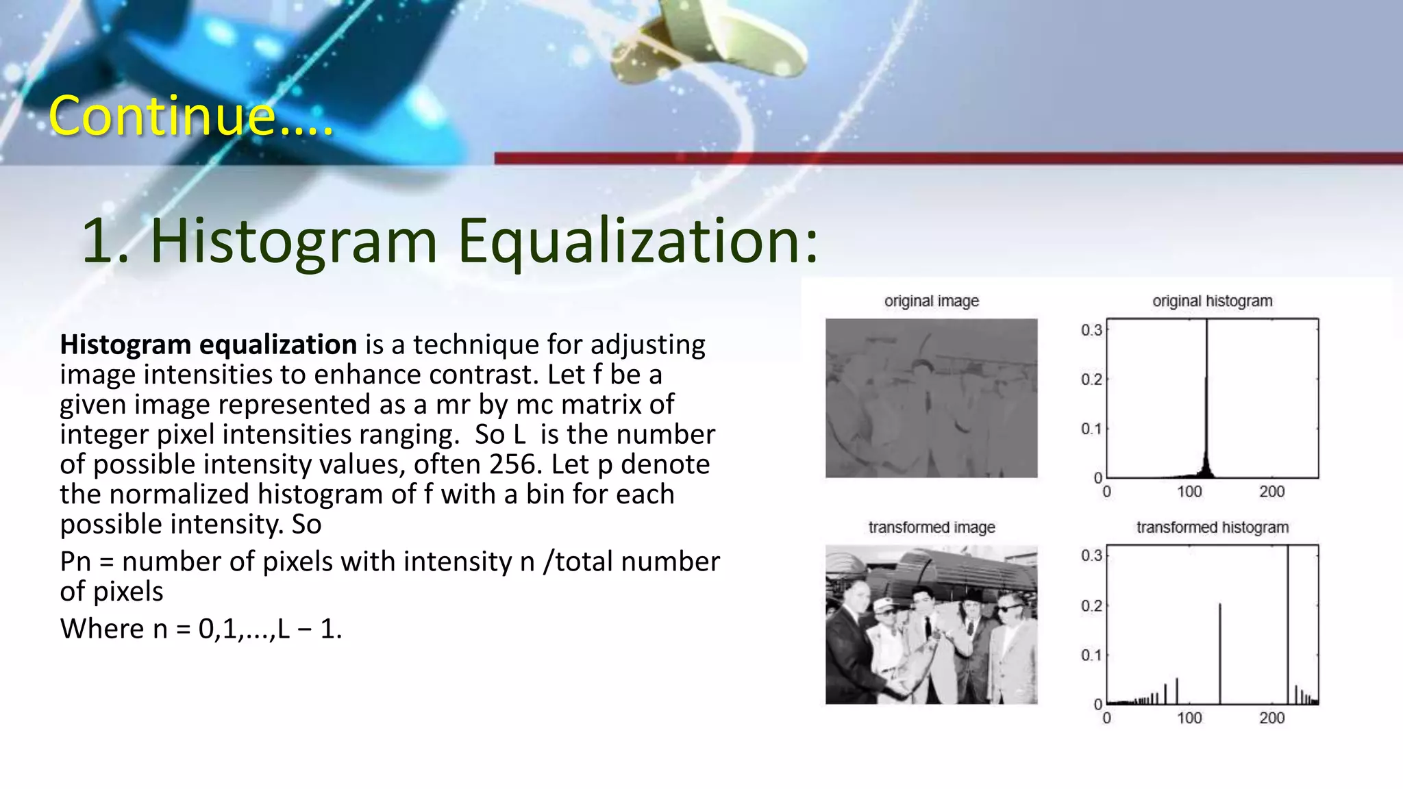 Continue….
1. Histogram Equalization:
(a)Original Image (b)Negative Transformation
Histogram equalization is a technique for adjusting
image intensities to enhance contrast. Let f be a
given image represented as a mr by mc matrix of
integer pixel intensities ranging. So L is the number
of possible intensity values, often 256. Let p denote
the normalized histogram of f with a bin for each
possible intensity. So
Pn = number of pixels with intensity n /total number
of pixels
Where n = 0,1,...,L − 1.
 