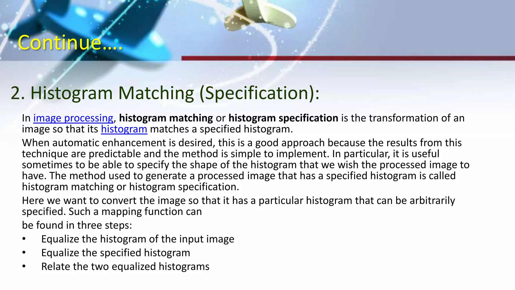 Continue….
2. Histogram Matching (Specification):
In image processing, histogram matching or histogram specification is the transformation of an
image so that its histogram matches a specified histogram.
When automatic enhancement is desired, this is a good approach because the results from this
technique are predictable and the method is simple to implement. In particular, it is useful
sometimes to be able to specify the shape of the histogram that we wish the processed image to
have. The method used to generate a processed image that has a specified histogram is called
histogram matching or histogram specification.
Here we want to convert the image so that it has a particular histogram that can be arbitrarily
specified. Such a mapping function can
be found in three steps:
• Equalize the histogram of the input image
• Equalize the specified histogram
• Relate the two equalized histograms
 