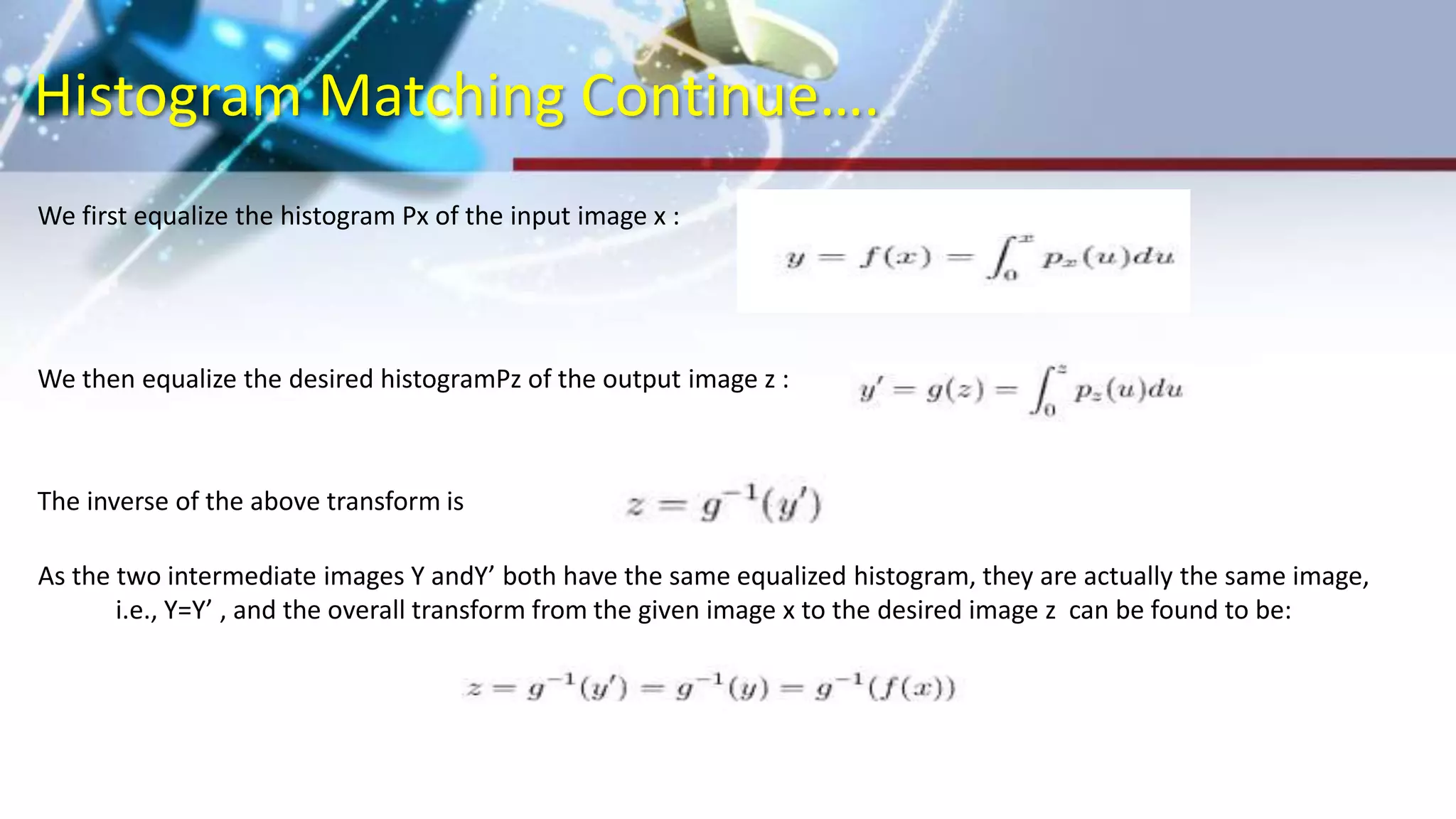 Histogram Matching Continue….
We first equalize the histogram Px of the input image x :
We then equalize the desired histogramPz of the output image z :
The inverse of the above transform is
As the two intermediate images Y andY’ both have the same equalized histogram, they are actually the same image,
i.e., Y=Y’ , and the overall transform from the given image x to the desired image z can be found to be:
 