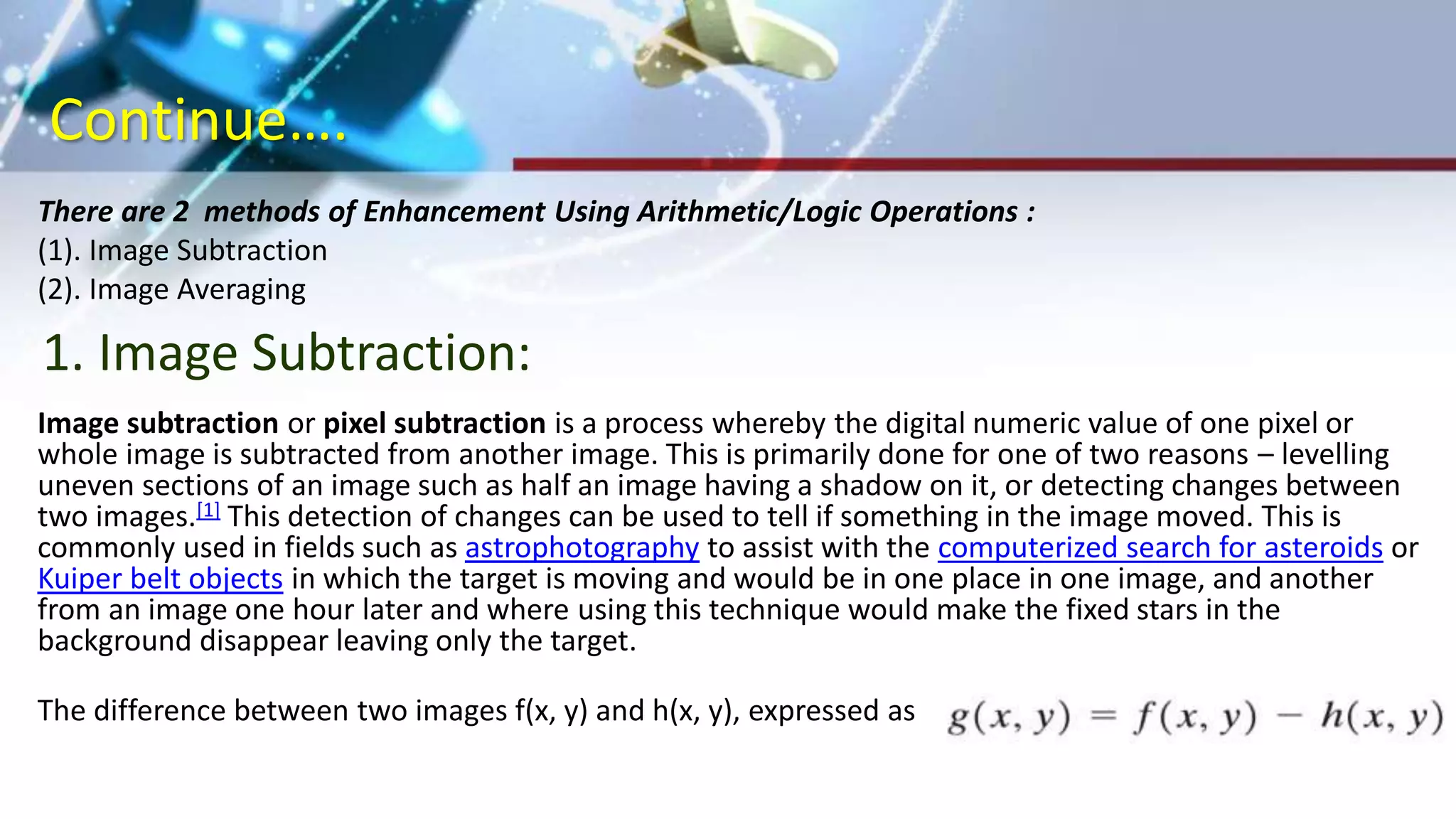 Continue….
There are 2 methods of Enhancement Using Arithmetic/Logic Operations :
(1). Image Subtraction
(2). Image Averaging
Image subtraction or pixel subtraction is a process whereby the digital numeric value of one pixel or
whole image is subtracted from another image. This is primarily done for one of two reasons – levelling
uneven sections of an image such as half an image having a shadow on it, or detecting changes between
two images.[1] This detection of changes can be used to tell if something in the image moved. This is
commonly used in fields such as astrophotography to assist with the computerized search for asteroids or
Kuiper belt objects in which the target is moving and would be in one place in one image, and another
from an image one hour later and where using this technique would make the fixed stars in the
background disappear leaving only the target.
The difference between two images f(x, y) and h(x, y), expressed as
1. Image Subtraction:
 