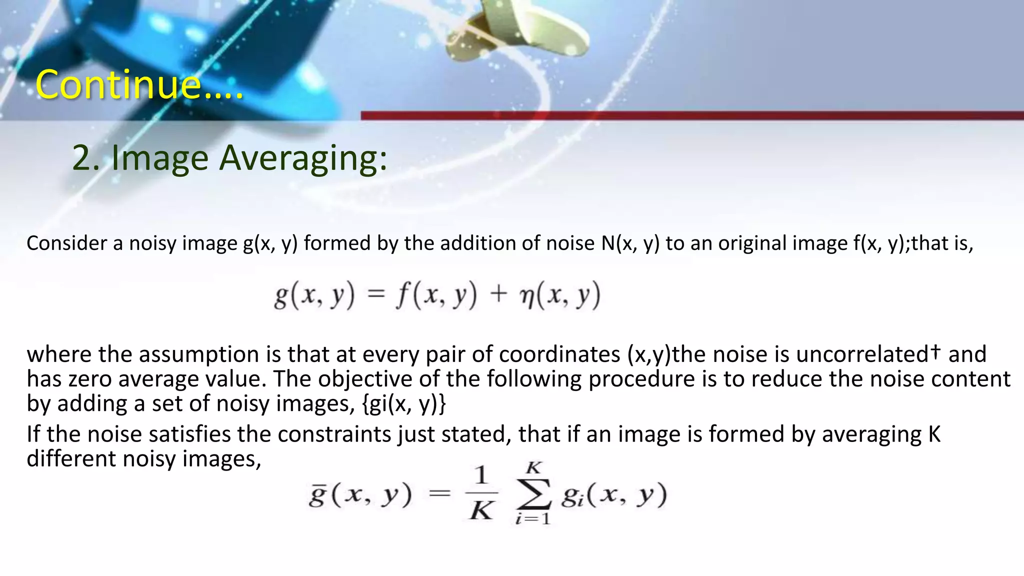 Continue….
Consider a noisy image g(x, y) formed by the addition of noise N(x, y) to an original image f(x, y);that is,
where the assumption is that at every pair of coordinates (x,y)the noise is uncorrelated† and
has zero average value. The objective of the following procedure is to reduce the noise content
by adding a set of noisy images, {gi(x, y)}
If the noise satisfies the constraints just stated, that if an image is formed by averaging K
different noisy images,
2. Image Averaging:
 