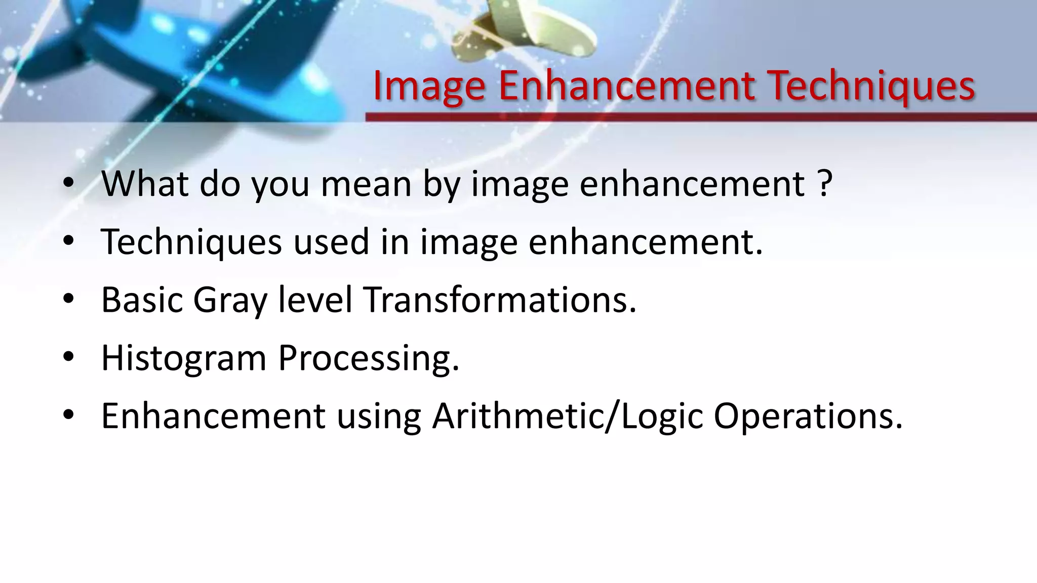 Image Enhancement Techniques
• What do you mean by image enhancement ?
• Techniques used in image enhancement.
• Basic Gray level Transformations.
• Histogram Processing.
• Enhancement using Arithmetic/Logic Operations.
 