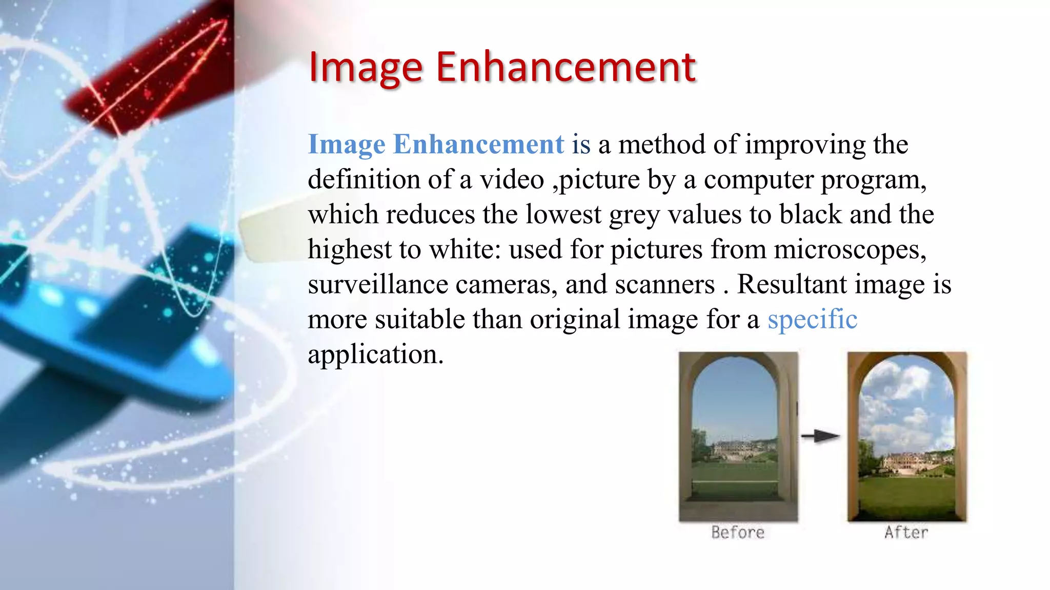 Image Enhancement
Image Enhancement is a method of improving the
definition of a video ,picture by a computer program,
which reduces the lowest grey values to black and the
highest to white: used for pictures from microscopes,
surveillance cameras, and scanners . Resultant image is
more suitable than original image for a specific
application.
 