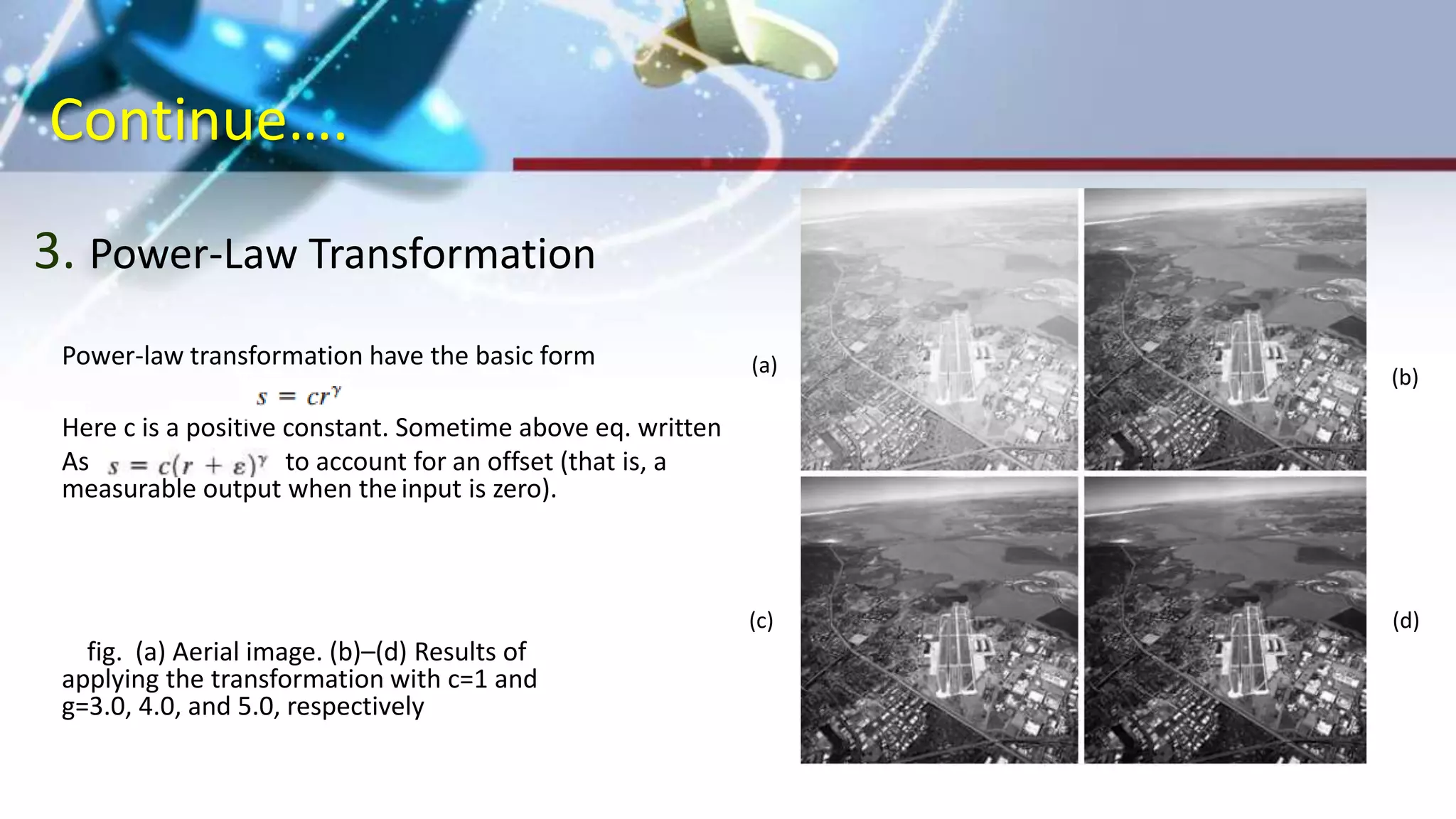 Continue….
3. Power-Law Transformation
Power-law transformation have the basic form
Here c is a positive constant. Sometime above eq. written
As to account for an offset (that is, a
measurable output when theinput is zero).
fig. (a) Aerial image. (b)–(d) Results of
applying the transformation with c=1 and
g=3.0, 4.0, and 5.0, respectively
(a)
(b)
(d)(c)
 
