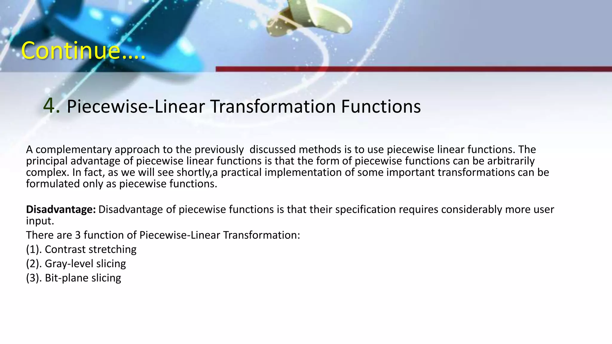 Continue….
4. Piecewise-Linear Transformation Functions
A complementary approach to the previously discussed methods is to use piecewise linear functions. The
principal advantage of piecewise linear functions is that the form of piecewise functions can be arbitrarily
complex. In fact, as we will see shortly,a practical implementation of some important transformations can be
formulated only as piecewise functions.
Disadvantage: Disadvantage of piecewise functions is that their specification requires considerably more user
input.
There are 3 function of Piecewise-Linear Transformation:
(1). Contrast stretching
(2). Gray-level slicing
(3). Bit-plane slicing
 