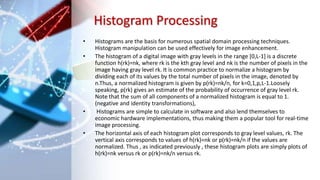 Histogram Processing
• Histograms are the basis for numerous spatial domain processing techniques.
Histogram manipulation can be used effectively for image enhancement.
• The histogram of a digital image with gray levels in the range [0,L-1] is a discrete
function h(rk)=nk, where rk is the kth gray level and nk is the number of pixels in the
image having gray level rk. It is common practice to normalize a histogram by
dividing each of its values by the total number of pixels in the image, denoted by
n.Thus, a normalized histogram is given by p(rk)=nk/n, for k=0,1,p,L-1.Loosely
speaking, p(rk) gives an estimate of the probability of occurrence of gray level rk.
Note that the sum of all components of a normalized histogram is equal to 1.
(negative and identity transformations),
• Histograms are simple to calculate in software and also lend themselves to
economic hardware implementations, thus making them a popular tool for real-time
image processing.
• The horizontal axis of each histogram plot corresponds to gray level values, rk. The
vertical axis corresponds to values of h(rk)=nk or p(rk)=nk/n if the values are
normalized. Thus , as indicated previously , these histogram plots are simply plots of
h(rk)=nk versus rk or p(rk)=nk/n versus rk.
 