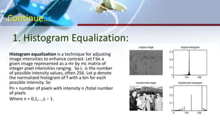 Continue….
1. Histogram Equalization:
(a)Original Image (b)Negative Transformation
Histogram equalization is a technique for adjusting
image intensities to enhance contrast. Let f be a
given image represented as a mr by mc matrix of
integer pixel intensities ranging. So L is the number
of possible intensity values, often 256. Let p denote
the normalized histogram of f with a bin for each
possible intensity. So
Pn = number of pixels with intensity n /total number
of pixels
Where n = 0,1,...,L − 1.
 