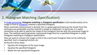 Continue….
2. Histogram Matching (Specification):
In image processing, histogram matching or histogram specification is the transformation of an
image so that its histogram matches a specified histogram.
When automatic enhancement is desired, this is a good approach because the results from this
technique are predictable and the method is simple to implement. In particular, it is useful
sometimes to be able to specify the shape of the histogram that we wish the processed image to
have. The method used to generate a processed image that has a specified histogram is called
histogram matching or histogram specification.
Here we want to convert the image so that it has a particular histogram that can be arbitrarily
specified. Such a mapping function can
be found in three steps:
• Equalize the histogram of the input image
• Equalize the specified histogram
• Relate the two equalized histograms
 