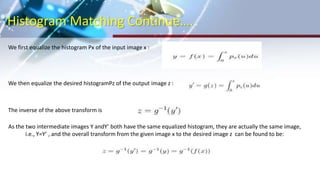 Histogram Matching Continue….
We first equalize the histogram Px of the input image x :
We then equalize the desired histogramPz of the output image z :
The inverse of the above transform is
As the two intermediate images Y andY’ both have the same equalized histogram, they are actually the same image,
i.e., Y=Y’ , and the overall transform from the given image x to the desired image z can be found to be:
 