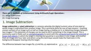 Continue….
There are 2 methods of Enhancement Using Arithmetic/Logic Operations :
(1). Image Subtraction
(2). Image Averaging
Image subtraction or pixel subtraction is a process whereby the digital numeric value of one pixel or
whole image is subtracted from another image. This is primarily done for one of two reasons – levelling
uneven sections of an image such as half an image having a shadow on it, or detecting changes between
two images.[1] This detection of changes can be used to tell if something in the image moved. This is
commonly used in fields such as astrophotography to assist with the computerized search for asteroids or
Kuiper belt objects in which the target is moving and would be in one place in one image, and another
from an image one hour later and where using this technique would make the fixed stars in the
background disappear leaving only the target.
The difference between two images f(x, y) and h(x, y), expressed as
1. Image Subtraction:
 