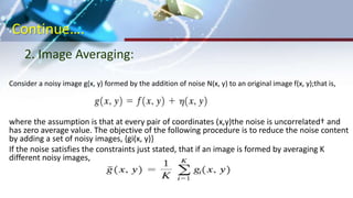 Continue….
Consider a noisy image g(x, y) formed by the addition of noise N(x, y) to an original image f(x, y);that is,
where the assumption is that at every pair of coordinates (x,y)the noise is uncorrelated† and
has zero average value. The objective of the following procedure is to reduce the noise content
by adding a set of noisy images, {gi(x, y)}
If the noise satisfies the constraints just stated, that if an image is formed by averaging K
different noisy images,
2. Image Averaging:
 