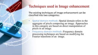 Techniques used in Image enhancement
The existing techniques of image enhancement can be
classified into two categories:
• Spatial domain methods :Spatial domain refers to the
aggregate of pixels composing an image. Approaches
in this category are based on direct manipulation of
pixels in an image.
• Frequency domain methods :Frequency domain
processing techniques are based on modifying the
Fourier transform of an image.
 