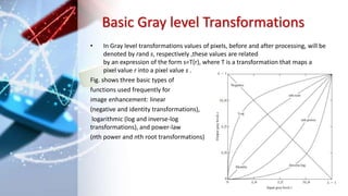 Basic Gray level Transformations
• In Gray level transformations values of pixels, before and after processing, will be
denoted by rand s, respectively ,these values are related
by an expression of the form s=T(r), where T is a transformation that maps a
pixel value r into a pixel value s .
Fig. shows three basic types of
functions used frequently for
image enhancement: linear
(negative and identity transformations),
logarithmic (log and inverse-log
transformations), and power-law
(nth power and nth root transformations)
 