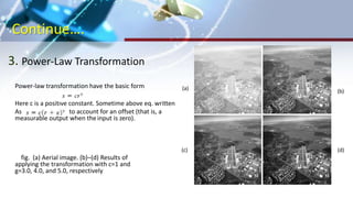 Continue….
3. Power-Law Transformation
Power-law transformation have the basic form
Here c is a positive constant. Sometime above eq. written
As to account for an offset (that is, a
measurable output when theinput is zero).
fig. (a) Aerial image. (b)–(d) Results of
applying the transformation with c=1 and
g=3.0, 4.0, and 5.0, respectively
(a)
(b)
(d)(c)
 