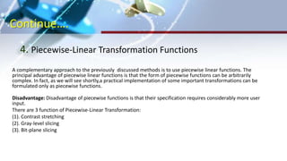 Continue….
4. Piecewise-Linear Transformation Functions
A complementary approach to the previously discussed methods is to use piecewise linear functions. The
principal advantage of piecewise linear functions is that the form of piecewise functions can be arbitrarily
complex. In fact, as we will see shortly,a practical implementation of some important transformations can be
formulated only as piecewise functions.
Disadvantage: Disadvantage of piecewise functions is that their specification requires considerably more user
input.
There are 3 function of Piecewise-Linear Transformation:
(1). Contrast stretching
(2). Gray-level slicing
(3). Bit-plane slicing
 