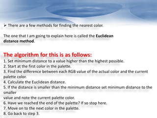  There are a few methods for finding the nearest color. 
The one that I am going to explain here is called the Euclidean 
distance method. 
The algorithm for this is as follows: 
1. Set minimum distance to a value higher than the highest possible. 
2. Start at the first color in the palette. 
3. Find the difference between each RGB value of the actual color and the current 
palette color. 
4. Calculate the Euclidean distance. 
5. If the distance is smaller than the minimum distance set minimum distance to the 
smaller 
value and note the current palette color. 
6. Have we reached the end of the palette? If so stop here. 
7. Move on to the next color in the palette. 
8. Go back to step 3. 
 