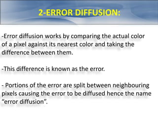 2-ERROR DIFFUSION: 
-Error diffusion works by comparing the actual color 
of a pixel against its nearest color and taking the 
difference between them. 
-This difference is known as the error. 
- Portions of the error are split between neighbouring 
pixels causing the error to be diffused hence the name 
“error diffusion”. 
 