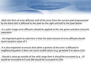 -With this form of error diffusion half of the error from the current pixel (represented 
by the black dot) is diffused to the pixel on the right and half to the pixel below. 
-In a color image error diffusion should be applied to the red, green and blue channels 
separately. 
- An important point to note here is that the total amount of error diffused should 
never exceed a value of 1. 
-It is also important to ensure that when a portion of the error is diffused to 
neighbouring pixels it does not cause invalid values (e.g. go below 0 or above 255). 
- Should a value go outside of the valid range then it should be truncated (e.g. -10 
would be truncated to 0 and 260 would be truncated to 255). 
 
