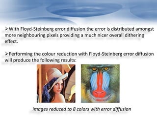 With Floyd-Steinberg error diffusion the error is distributed amongst 
more neighbouring pixels providing a much nicer overall dithering 
effect. 
Performing the colour reduction with Floyd-Steinberg error diffusion 
will produce the following results: 
images reduced to 8 colors with error diffusion 
 