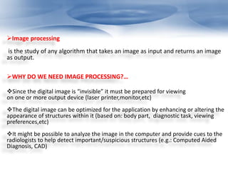 Image processing 
is the study of any algorithm that takes an image as input and returns an image 
as output. 
WHY DO WE NEED IMAGE PROCESSING?… 
Since the digital image is “invisible” it must be prepared for viewing 
on one or more output device (laser printer,monitor,etc) 
The digital image can be optimized for the application by enhancing or altering the 
appearance of structures within it (based on: body part, diagnostic task, viewing 
preferences,etc) 
It might be possible to analyze the image in the computer and provide cues to the 
radiologists to help detect important/suspicious structures (e.g.: Computed Aided 
Diagnosis, CAD) 
 