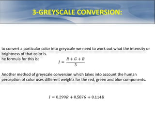 3-GREYSCALE CONVERSION: 
to convert a particular color into greyscale we need to work out what the intensity or 
brightness of that color is. 
he formula for this is: 
Another method of greyscale conversion which takes into account the human 
perception of color uses different weights for the red, green and blue components. 
 