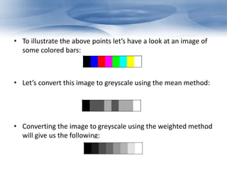 • To illustrate the above points let’s have a look at an image of 
some colored bars: 
• Let’s convert this image to greyscale using the mean method: 
• Converting the image to greyscale using the weighted method 
will give us the following: 
 
