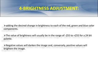 4-BRIGHTNESS ADJUSTMENT: 
adding the desired change in brightness to each of the red, green and blue color 
components. 
The value of brightness will usually be in the range of -255 to +255 for a 24 bit 
palette. 
Negative values will darken the image and, conversely, positive values will 
brighten the image. 
 