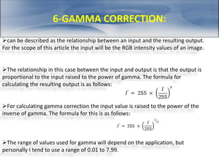 6-GAMMA CORRECTION: 
can be described as the relationship between an input and the resulting output. 
For the scope of this article the input will be the RGB intensity values of an image. 
The relationship in this case between the input and output is that the output is 
proportional to the input raised to the power of gamma. The formula for 
calculating the resulting output is as follows: 
For calculating gamma correction the input value is raised to the power of the 
inverse of gamma. The formula for this is as follows: 
The range of values used for gamma will depend on the application, but 
personally I tend to use a range of 0.01 to 7.99. 
 