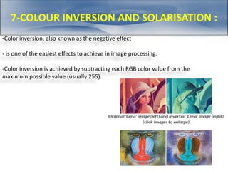 7-COLOUR INVERSION AND SOLARISATION : 
-Color inversion, also known as the negative effect 
- is one of the easiest effects to achieve in image processing. 
-Color inversion is achieved by subtracting each RGB color value from the 
maximum possible value (usually 255). 
 